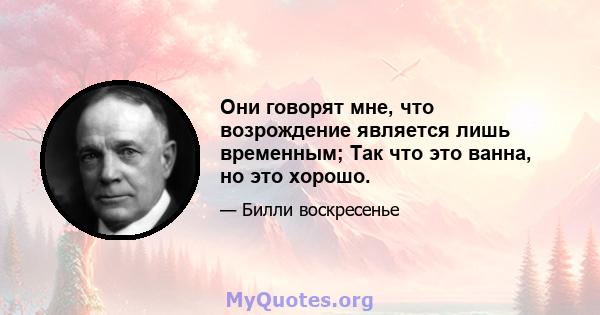 Они говорят мне, что возрождение является лишь временным; Так что это ванна, но это хорошо.