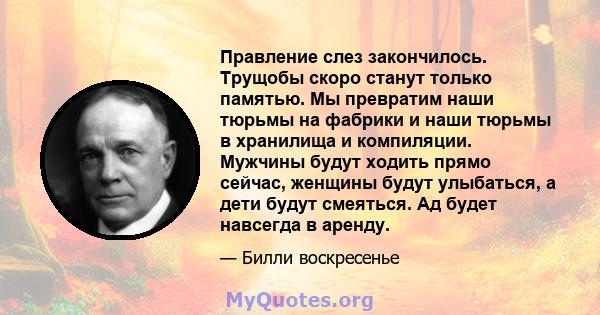 Правление слез закончилось. Трущобы скоро станут только памятью. Мы превратим наши тюрьмы на фабрики и наши тюрьмы в хранилища и компиляции. Мужчины будут ходить прямо сейчас, женщины будут улыбаться, а дети будут