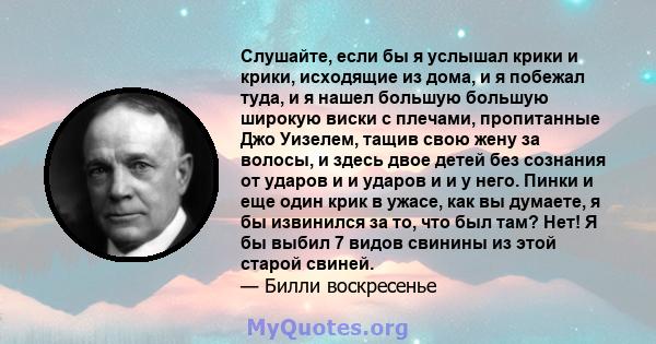 Слушайте, если бы я услышал крики и крики, исходящие из дома, и я побежал туда, и я нашел большую большую широкую виски с плечами, пропитанные Джо Уизелем, тащив свою жену за волосы, и здесь двое детей без сознания от