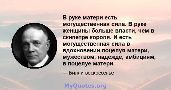 В руке матери есть могущественная сила. В руке женщины больше власти, чем в скипетре короля. И есть могущественная сила в вдохновении поцелуя матери, мужеством, надежде, амбициям, в поцелуе матери.