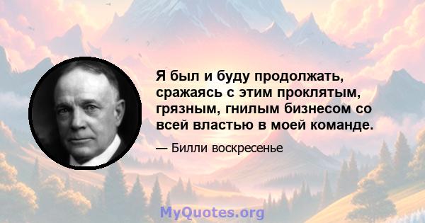 Я был и буду продолжать, сражаясь с этим проклятым, грязным, гнилым бизнесом со всей властью в моей команде.