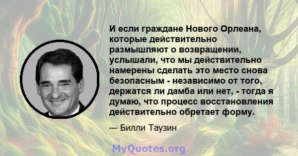 И если граждане Нового Орлеана, которые действительно размышляют о возвращении, услышали, что мы действительно намерены сделать это место снова безопасным - независимо от того, держатся ли дамба или нет, - тогда я