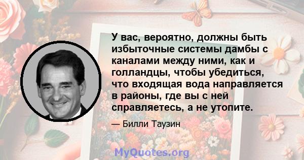 У вас, вероятно, должны быть избыточные системы дамбы с каналами между ними, как и голландцы, чтобы убедиться, что входящая вода направляется в районы, где вы с ней справляетесь, а не утопите.