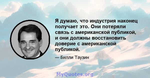 Я думаю, что индустрия наконец получает это. Они потеряли связь с американской публикой, и они должны восстановить доверие с американской публикой.