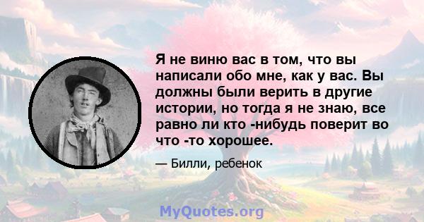 Я не виню вас в том, что вы написали обо мне, как у вас. Вы должны были верить в другие истории, но тогда я не знаю, все равно ли кто -нибудь поверит во что -то хорошее.