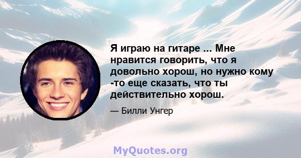 Я играю на гитаре ... Мне нравится говорить, что я довольно хорош, но нужно кому -то еще сказать, что ты действительно хорош.