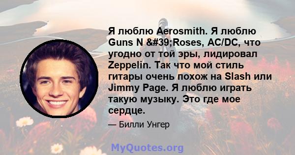 Я люблю Aerosmith. Я люблю Guns N 'Roses, AC/DC, что угодно от той эры, лидировал Zeppelin. Так что мой стиль гитары очень похож на Slash или Jimmy Page. Я люблю играть такую ​​музыку. Это где мое сердце.