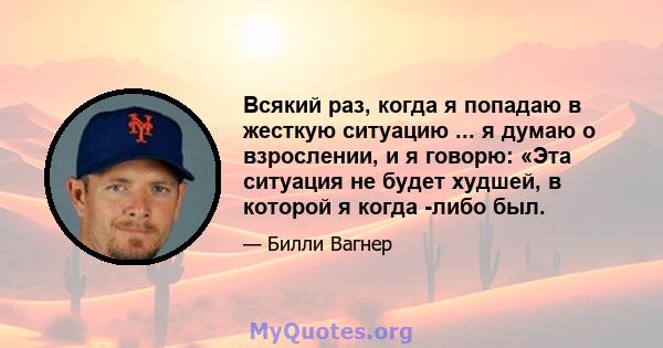 Всякий раз, когда я попадаю в жесткую ситуацию ... я думаю о взрослении, и я говорю: «Эта ситуация не будет худшей, в которой я когда -либо был.