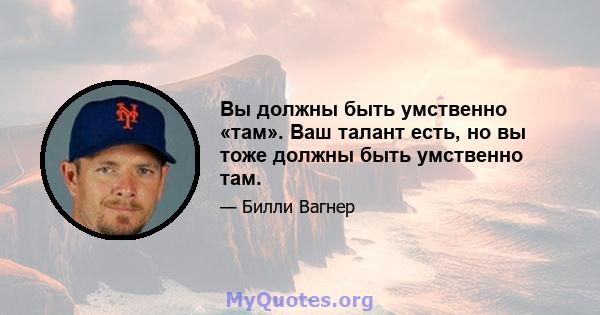 Вы должны быть умственно «там». Ваш талант есть, но вы тоже должны быть умственно там.