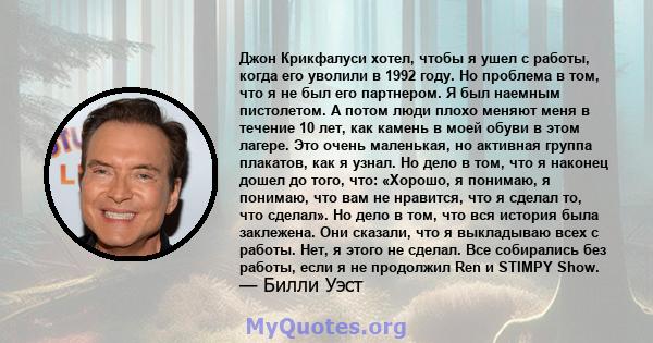 Джон Крикфалуси хотел, чтобы я ушел с работы, когда его уволили в 1992 году. Но проблема в том, что я не был его партнером. Я был наемным пистолетом. А потом люди плохо меняют меня в течение 10 лет, как камень в моей