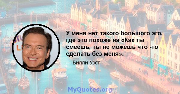 У меня нет такого большого эго, где это похоже на «Как ты смеешь, ты не можешь что -то сделать без меня».