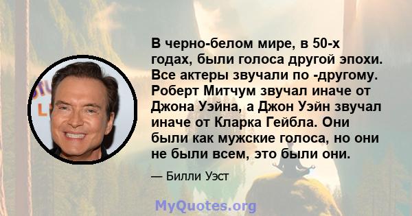 В черно-белом мире, в 50-х годах, были голоса другой эпохи. Все актеры звучали по -другому. Роберт Митчум звучал иначе от Джона Уэйна, а Джон Уэйн звучал иначе от Кларка Гейбла. Они были как мужские голоса, но они не