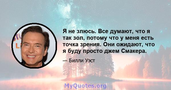 Я не злюсь. Все думают, что я так зол, потому что у меня есть точка зрения. Они ожидают, что я буду просто джем Смакера.