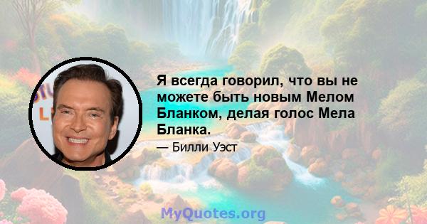 Я всегда говорил, что вы не можете быть новым Мелом Бланком, делая голос Мела Бланка.