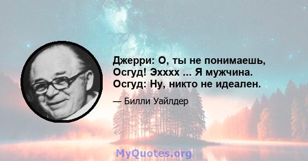 Джерри: О, ты не понимаешь, Осгуд! Эхххх ... Я мужчина. Осгуд: Ну, никто не идеален.