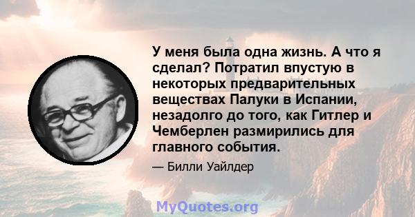 У меня была одна жизнь. А что я сделал? Потратил впустую в некоторых предварительных веществах Палуки в Испании, незадолго до того, как Гитлер и Чемберлен размирились для главного события.