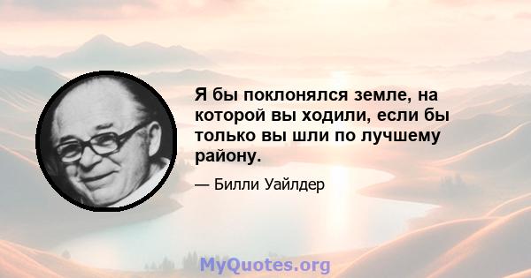 Я бы поклонялся земле, на которой вы ходили, если бы только вы шли по лучшему району.