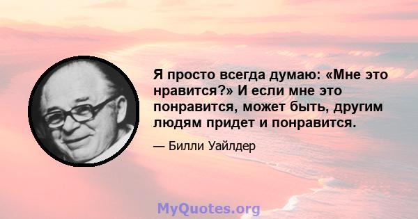 Я просто всегда думаю: «Мне это нравится?» И если мне это понравится, может быть, другим людям придет и понравится.