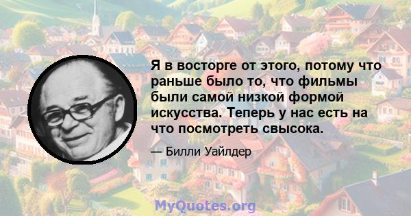 Я в восторге от этого, потому что раньше было то, что фильмы были самой низкой формой искусства. Теперь у нас есть на что посмотреть свысока.