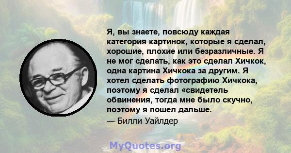 Я, вы знаете, повсюду каждая категория картинок, которые я сделал, хорошие, плохие или безразличные. Я не мог сделать, как это сделал Хичкок, одна картина Хичкока за другим. Я хотел сделать фотографию Хичкока, поэтому я 