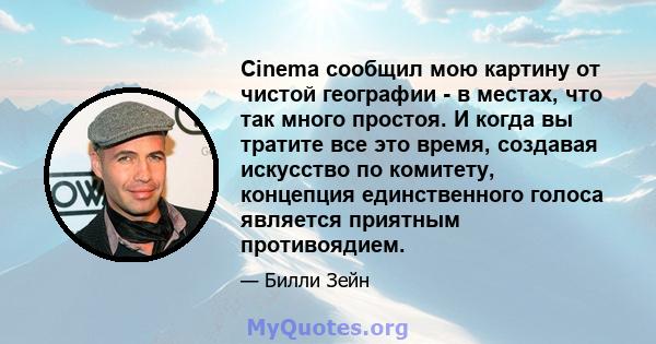 Cinema сообщил мою картину от чистой географии - в местах, что так много простоя. И когда вы тратите все это время, создавая искусство по комитету, концепция единственного голоса является приятным противоядием.