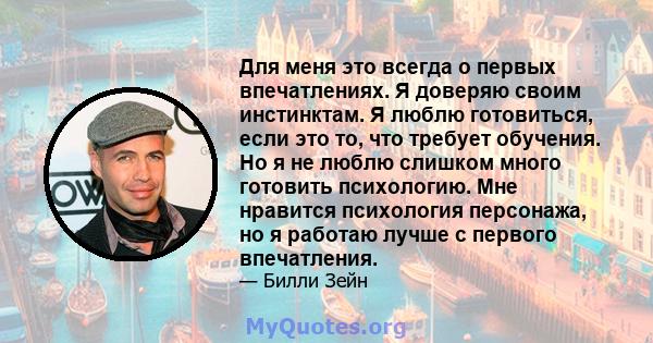 Для меня это всегда о первых впечатлениях. Я доверяю своим инстинктам. Я люблю готовиться, если это то, что требует обучения. Но я не люблю слишком много готовить психологию. Мне нравится психология персонажа, но я