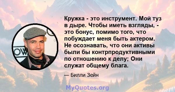 Кружка - это инструмент. Мой туз в дыре. Чтобы иметь взгляды, - это бонус, помимо того, что побуждает меня быть актером. Не осознавать, что они активы были бы контрпродуктивными по отношению к делу; Они служат общему