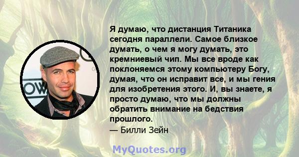 Я думаю, что дистанция Титаника сегодня параллели. Самое близкое думать, о чем я могу думать, это кремниевый чип. Мы все вроде как поклоняемся этому компьютеру Богу, думая, что он исправит все, и мы гения для