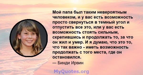 Мой папа был таким невероятным человеком, и у вас есть возможность просто свернуться в темный угол и отпустить все это, или у вас есть возможность стоять сильным, скрепившись и продолжать то, за что он жил и умер. И я