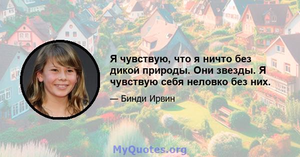 Я чувствую, что я ничто без дикой природы. Они звезды. Я чувствую себя неловко без них.