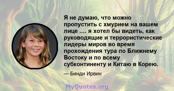 Я не думаю, что можно пропустить с хмурием на вашем лице .... я хотел бы видеть, как руководящие и террористические лидеры миров во время прохождения тура по Ближнему Востоку и по всему субконтиненту и Китаю в Корею.