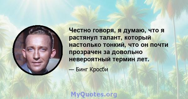 Честно говоря, я думаю, что я растянул талант, который настолько тонкий, что он почти прозрачен за довольно невероятный термин лет.