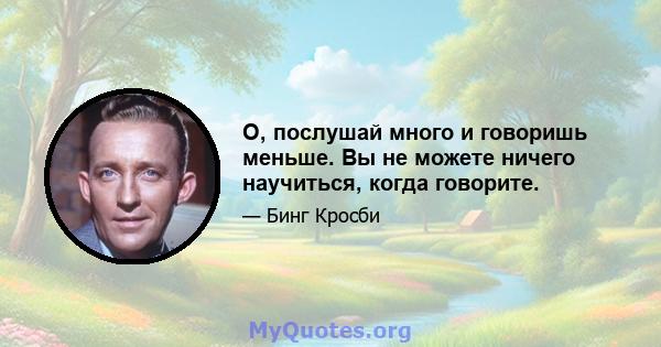 О, послушай много и говоришь меньше. Вы не можете ничего научиться, когда говорите.