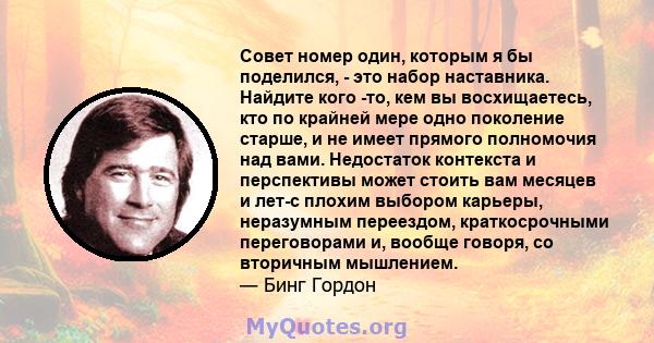 Совет номер один, которым я бы поделился, - это набор наставника. Найдите кого -то, кем вы восхищаетесь, кто по крайней мере одно поколение старше, и не имеет прямого полномочия над вами. Недостаток контекста и