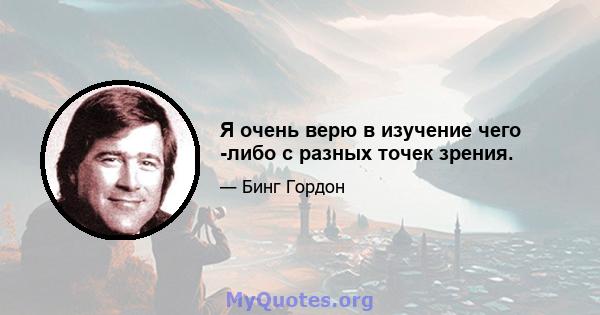 Я очень верю в изучение чего -либо с разных точек зрения.