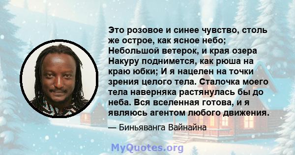 Это розовое и синее чувство, столь же острое, как ясное небо; Небольшой ветерок, и края озера Накуру поднимется, как рюша на краю юбки; И я нацелен на точки зрения целого тела. Сталочка моего тела наверняка растянулась