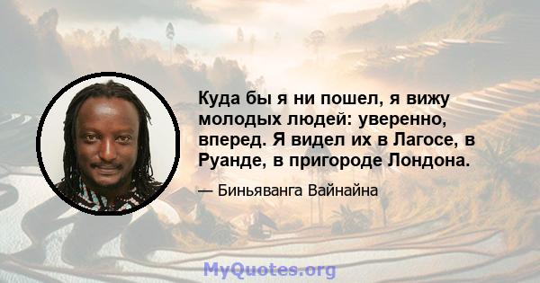 Куда бы я ни пошел, я вижу молодых людей: уверенно, вперед. Я видел их в Лагосе, в Руанде, в пригороде Лондона.