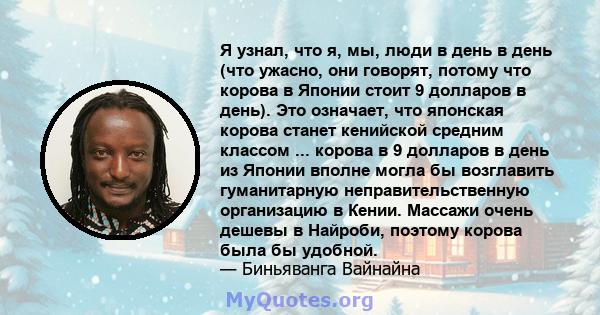 Я узнал, что я, мы, люди в день в день (что ужасно, они говорят, потому что корова в Японии стоит 9 долларов в день). Это означает, что японская корова станет кенийской средним классом ... корова в 9 долларов в день из