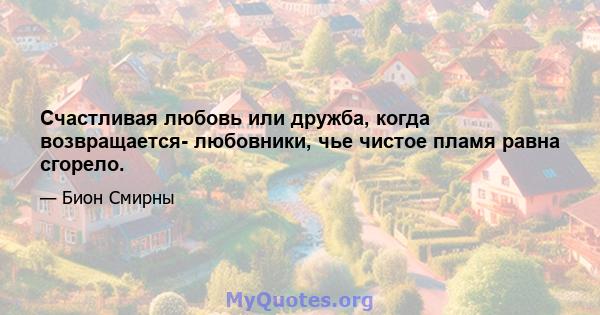 Счастливая любовь или дружба, когда возвращается- любовники, чье чистое пламя равна сгорело.