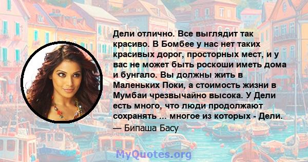 Дели отлично. Все выглядит так красиво. В Бомбее у нас нет таких красивых дорог, просторных мест, и у вас не может быть роскоши иметь дома и бунгало. Вы должны жить в Маленьких Поки, а стоимость жизни в Мумбаи