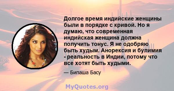 Долгое время индийские женщины были в порядке с кривой. Но я думаю, что современная индийская женщина должна получить тонус. Я не одобряю быть худым. Анорексия и булимия - реальность в Индии, потому что все хотят быть