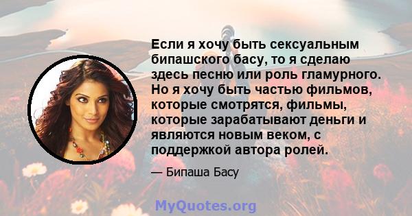 Если я хочу быть сексуальным бипашского басу, то я сделаю здесь песню или роль гламурного. Но я хочу быть частью фильмов, которые смотрятся, фильмы, которые зарабатывают деньги и являются новым веком, с поддержкой