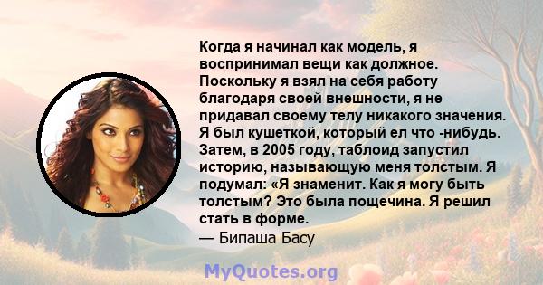 Когда я начинал как модель, я воспринимал вещи как должное. Поскольку я взял на себя работу благодаря своей внешности, я не придавал своему телу никакого значения. Я был кушеткой, который ел что -нибудь. Затем, в 2005