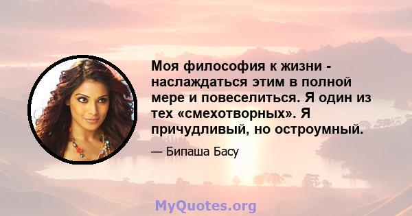 Моя философия к жизни - наслаждаться этим в полной мере и повеселиться. Я один из тех «смехотворных». Я причудливый, но остроумный.