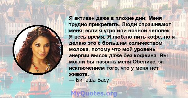 Я активен даже в плохие дни; Меня трудно прикрепить. Люди спрашивают меня, если я утро или ночной человек. Я весь время. Я люблю пить кофе, но я делаю это с большим количеством молока, потому что мой уровень энергии