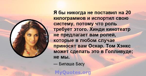 Я бы никогда не поставил на 20 килограммов и испортил свою систему, потому что роль требует этого. Хинди кинотеатр не предлагает вам ролей, которые в любом случае приносят вам Оскар. Том Хэнкс может сделать это в