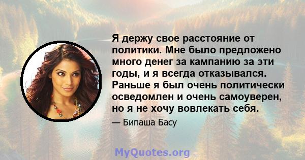 Я держу свое расстояние от политики. Мне было предложено много денег за кампанию за эти годы, и я всегда отказывался. Раньше я был очень политически осведомлен и очень самоуверен, но я не хочу вовлекать себя.