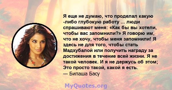 Я еще не думаю, что проделал какую -либо глубокую работу ... люди спрашивают меня: «Как бы вы хотели, чтобы вас запомнили?» Я говорю им, что не хочу, чтобы меня запомнили! Я здесь не для того, чтобы стать Мадхубалой или 