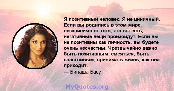 Я позитивный человек. Я не циничный. Если вы родились в этом мире, независимо от того, кто вы есть, негативные вещи произойдут. Если вы не позитивны как личность, вы будете очень несчастны. Чрезвычайно важно быть