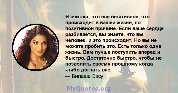 Я считаю, что все негативное, что происходит в вашей жизни, по позитивной причине. Если ваше сердце разбивается, вы знаете, что вы человек, и это происходит. Но вы не можете пробить это. Есть только одна жизнь. Вам